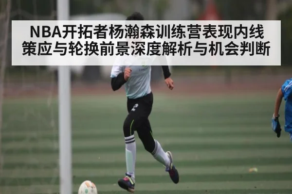 NBA开拓者杨瀚森训练营表现内线策应与轮换前景深度解析与机会判断