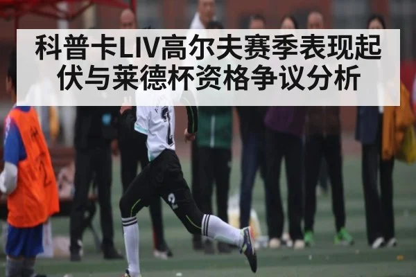 科普卡LIV高尔夫赛季表现起伏与莱德杯资格争议分析