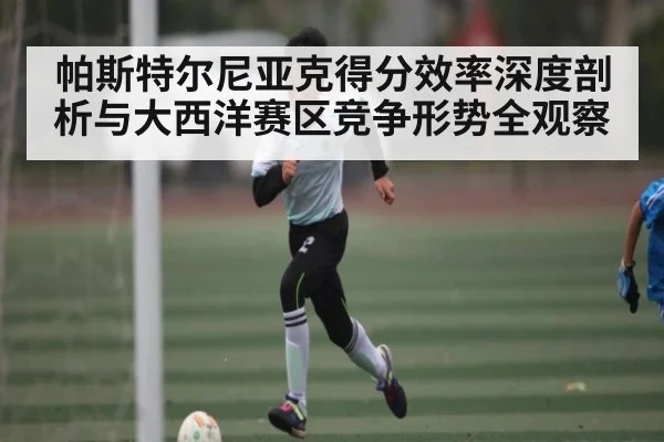 帕斯特尔尼亚克得分效率深度剖析与大西洋赛区竞争形势全观察